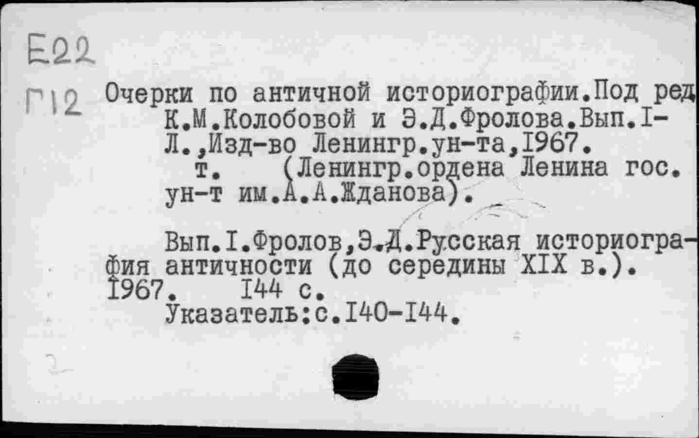 ﻿E.Q1
г ! 9 Очерки по античной историографии.Под ред К.М.Колобовой и Э.Д.Фролова.Вып.I-Л.,Изд-во Ленингр.ун-та,1967.
т. (Ленингр.ордена Ленина гос. ун-т им.А.АЛданова).
/с .
Вып.I.Фролов,Э.Д.Русская историография античности (до середины XIX в.). 1967.	144 с.
Указатель:с.I40-I44.